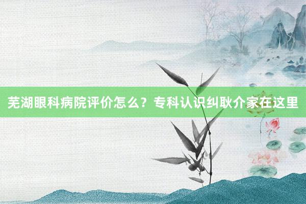 芜湖眼科病院评价怎么？专科认识纠耿介家在这里